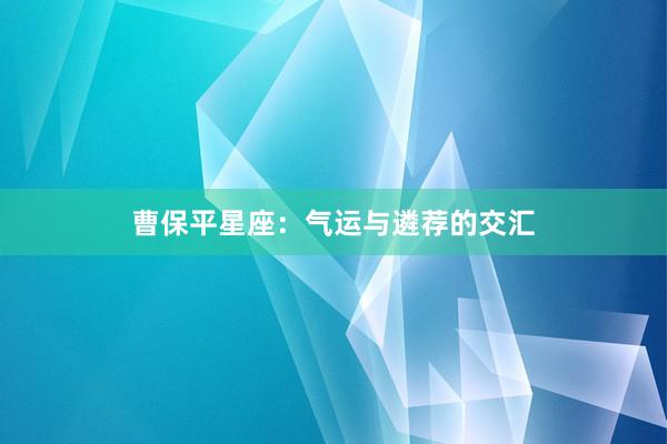 曹保平星座：气运与遴荐的交汇