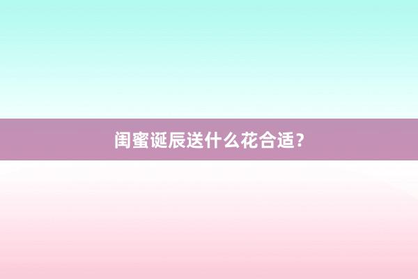 闺蜜诞辰送什么花合适？